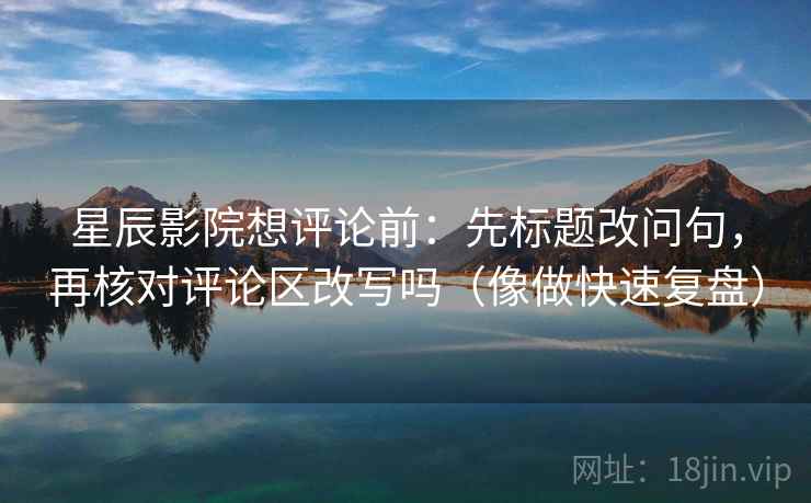 星辰影院想评论前：先标题改问句，再核对评论区改写吗（像做快速复盘）