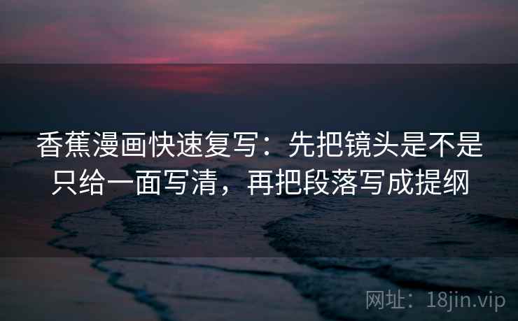 香蕉漫画快速复写：先把镜头是不是只给一面写清，再把段落写成提纲