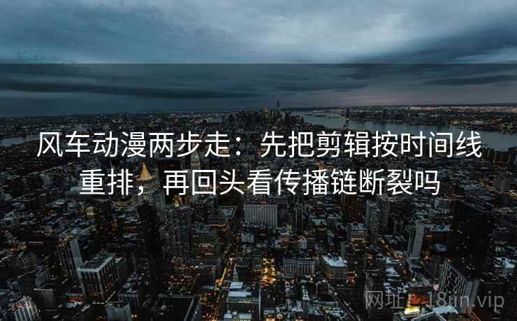 风车动漫两步走：先把剪辑按时间线重排，再回头看传播链断裂吗
