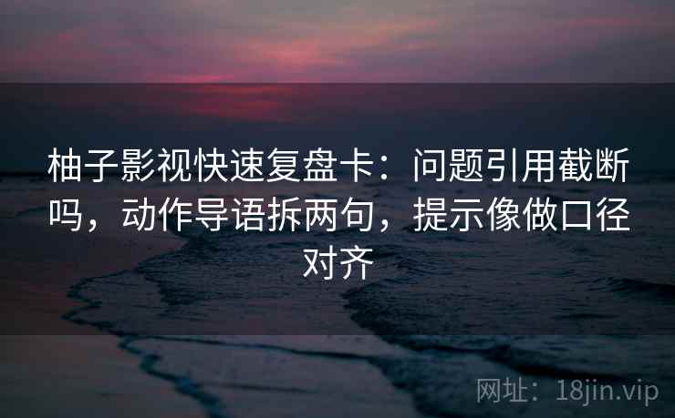 柚子影视快速复盘卡：问题引用截断吗，动作导语拆两句，提示像做口径对齐