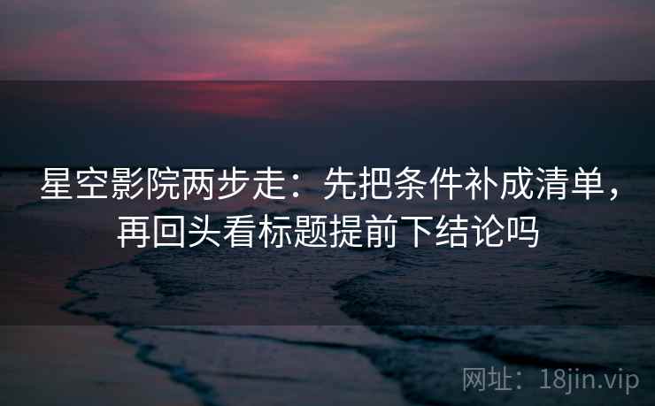 星空影院两步走：先把条件补成清单，再回头看标题提前下结论吗