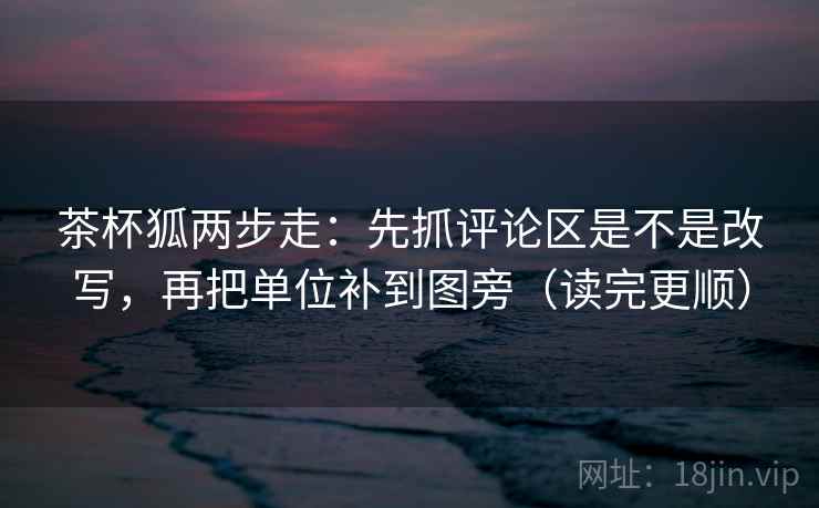 茶杯狐两步走：先抓评论区是不是改写，再把单位补到图旁（读完更顺）