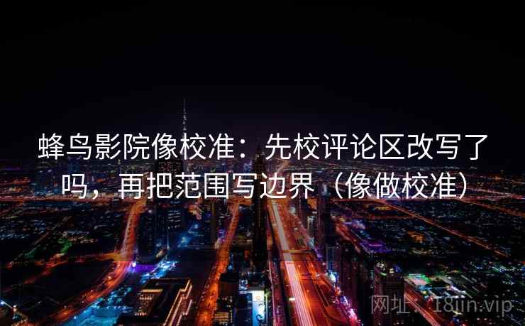 蜂鸟影院像校准：先校评论区改写了吗，再把范围写边界（像做校准）