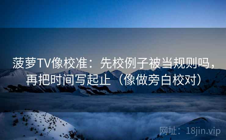 菠萝TV像校准：先校例子被当规则吗，再把时间写起止（像做旁白校对）