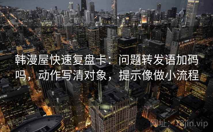 韩漫屋快速复盘卡：问题转发语加码吗，动作写清对象，提示像做小流程