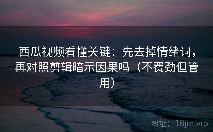 西瓜视频看懂关键：先去掉情绪词，再对照剪辑暗示因果吗（不费劲但管用）