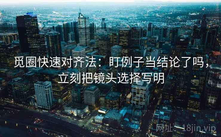 觅圈快速对齐法：盯例子当结论了吗，立刻把镜头选择写明