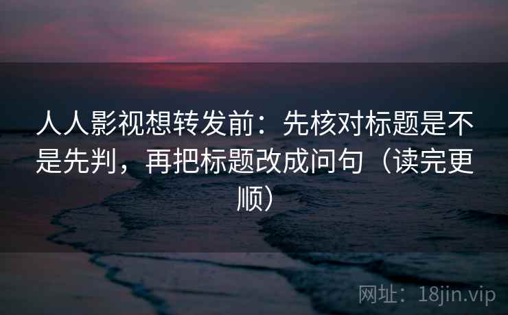 人人影视想转发前：先核对标题是不是先判，再把标题改成问句（读完更顺）