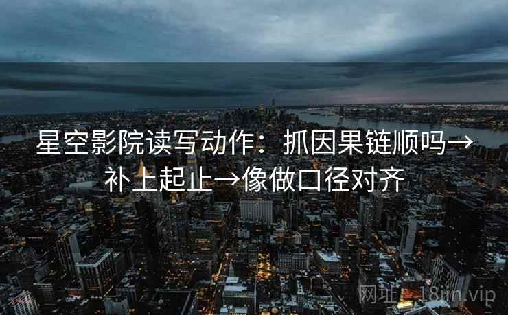星空影院读写动作：抓因果链顺吗→补上起止→像做口径对齐