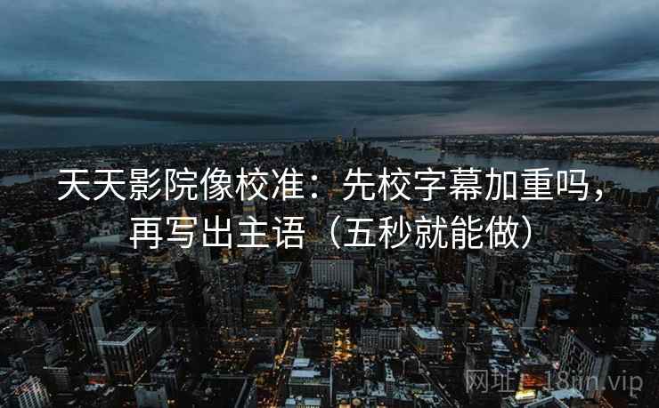 天天影院像校准：先校字幕加重吗，再写出主语（五秒就能做）