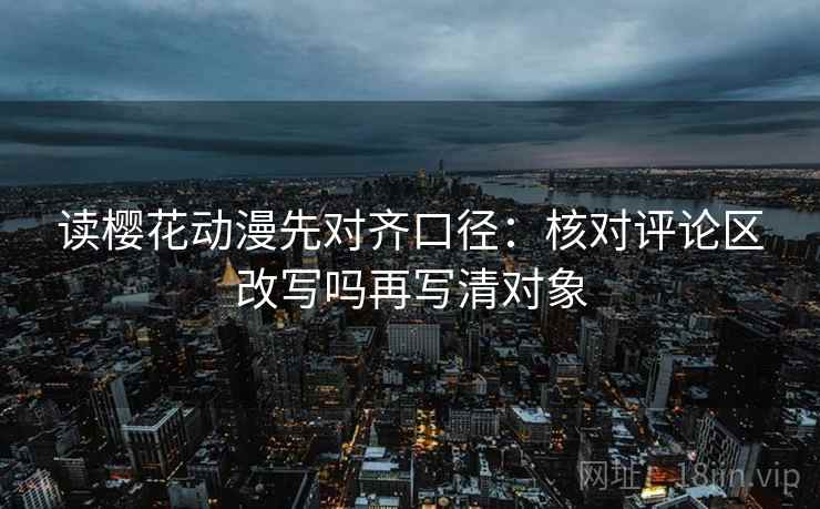 读樱花动漫先对齐口径：核对评论区改写吗再写清对象
