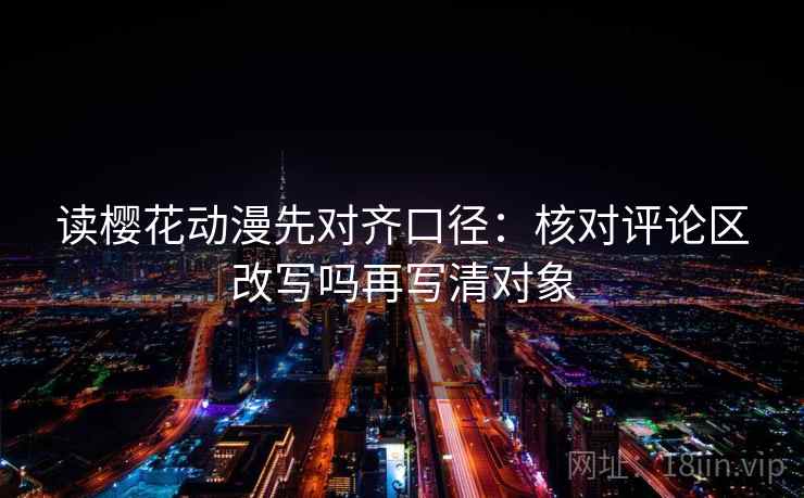 读樱花动漫先对齐口径：核对评论区改写吗再写清对象