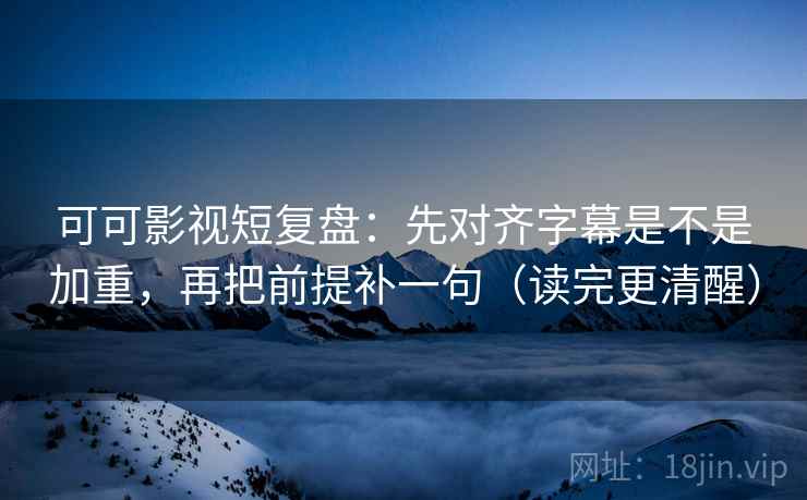 可可影视短复盘：先对齐字幕是不是加重，再把前提补一句（读完更清醒）