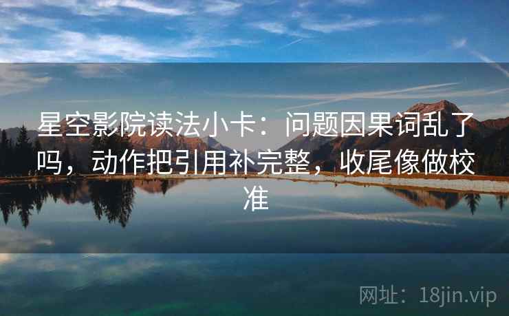 星空影院读法小卡：问题因果词乱了吗，动作把引用补完整，收尾像做校准
