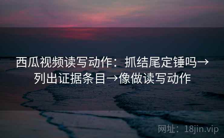西瓜视频读写动作：抓结尾定锤吗→列出证据条目→像做读写动作