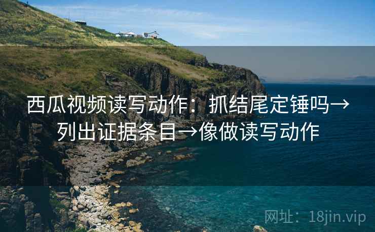 西瓜视频读写动作：抓结尾定锤吗→列出证据条目→像做读写动作